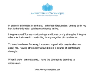 www.AnxietyReliefStress.com
In place of bitterness or self-pity, I embrace forgiveness. Letting go of my
hurt is the only way I can have a chance to live.
I forgive myself for my shortcomings and focus on my strengths. I forgive
others for their role in contributing to any negative circumstances.
To keep loneliness far away, I surround myself with people who care
about me. Having others rally around me is a source of comfort and
strength.
When I know I am not alone, I have the courage to stand up to
depression.
 