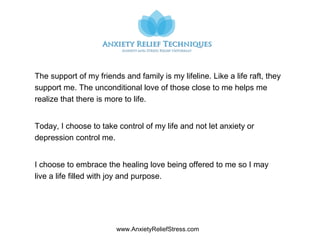 www.AnxietyReliefStress.com
The support of my friends and family is my lifeline. Like a life raft, they
support me. The unconditional love of those close to me helps me
realize that there is more to life.
Today, I choose to take control of my life and not let anxiety or
depression control me.
I choose to embrace the healing love being offered to me so I may
live a life filled with joy and purpose.
 