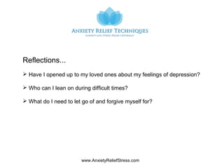 www.AnxietyReliefStress.com
Reflections...
 Have I opened up to my loved ones about my feelings of depression?
 Who can I lean on during difficult times?
 What do I need to let go of and forgive myself for?
 