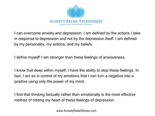www.AnxietyReliefStress.com
I can overcome anxiety and depression. I am defined by the actions I take
in response to depression and not by the depression itself. I am defined
by my personality, my actions, and my beliefs.
I define myself! I am stronger than these feelings of anxiousness.
I know that deep within myself, I have the ability to stop these feelings. In
fact, I am so in control of my emotions that I can turn a negative into a
positive using only the power of my mind.
I find that thinking factually rather than emotionally is the most effective
method of ridding my heart of these feelings of depression.
 