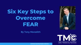 Six Key Steps to
Overcome
FEAR
Positively Impacting People In Business
By Tony Meredith
 