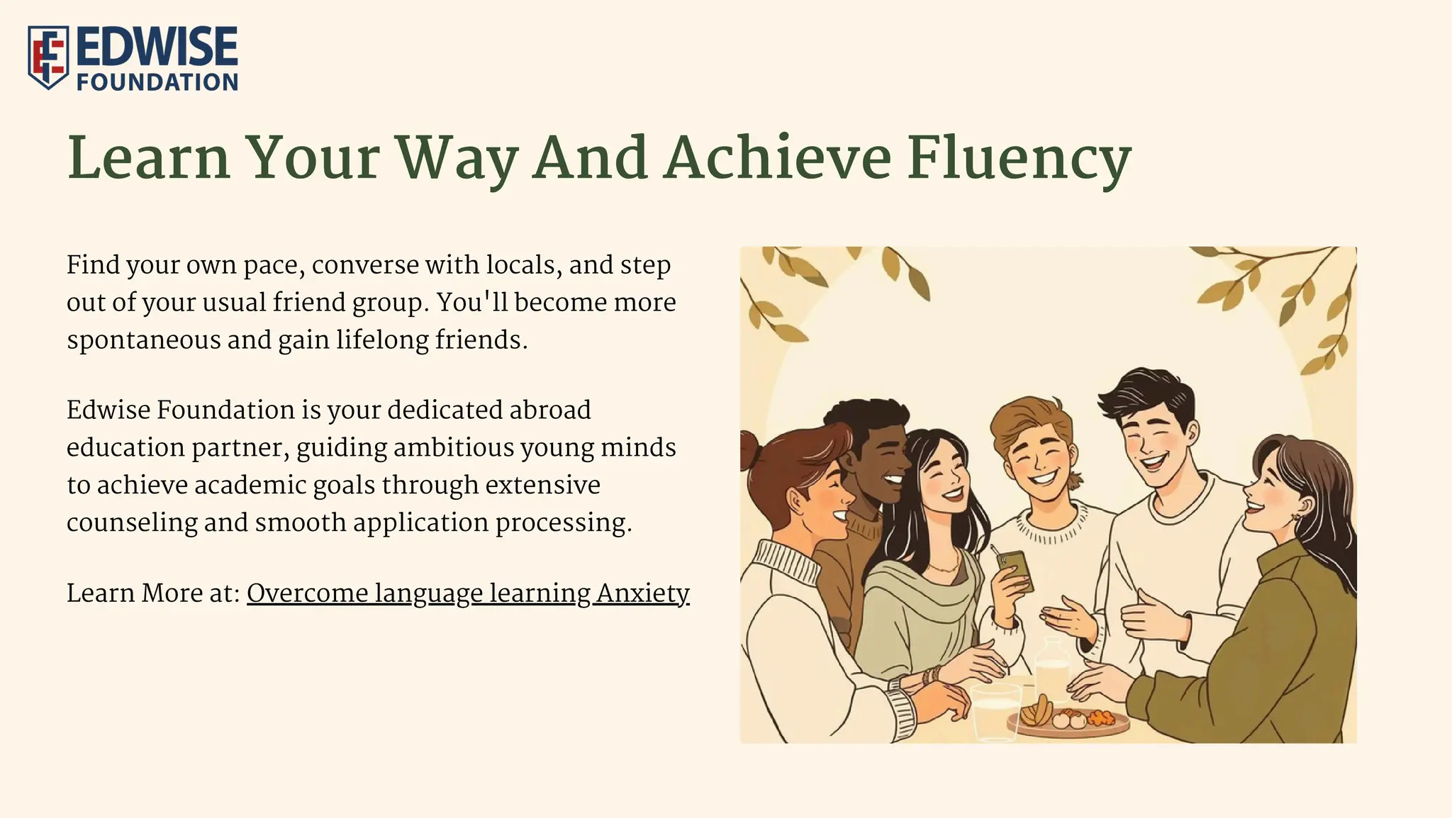 Learn Your Way And Achieve Fluency
Find your own pace, converse with locals, and step
out of your usual friend group. You'll become more
spontaneous and gain lifelong friends.
Edwise Foundation is your dedicated abroad
education partner, guiding ambitious young minds
to achieve academic goals through extensive
counseling and smooth application processing.
Learn More at: Overcome language learning Anxiety
 