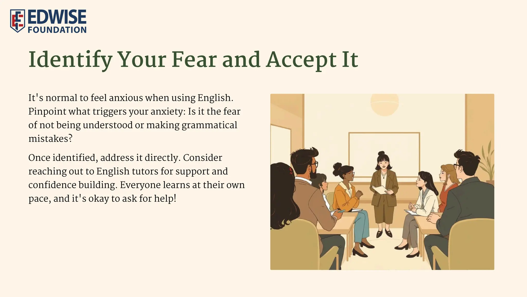 Identify Your Fear and Accept It
It's normal to feel anxious when using English.
Pinpoint what triggers your anxiety: Is it the fear
of not being understood or making grammatical
mistakes?
Once identified, address it directly. Consider
reaching out to English tutors for support and
confidence building. Everyone learns at their own
pace, and it's okay to ask for help!
 