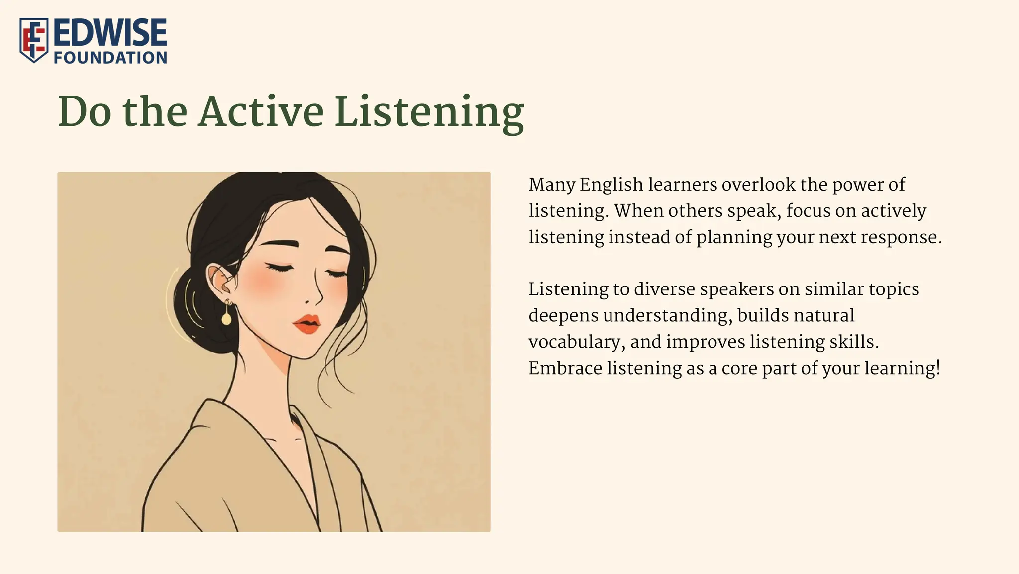 Do the Active Listening
Many English learners overlook the power of
listening. When others speak, focus on actively
listening instead of planning your next response.
Listening to diverse speakers on similar topics
deepens understanding, builds natural
vocabulary, and improves listening skills.
Embrace listening as a core part of your learning!
 