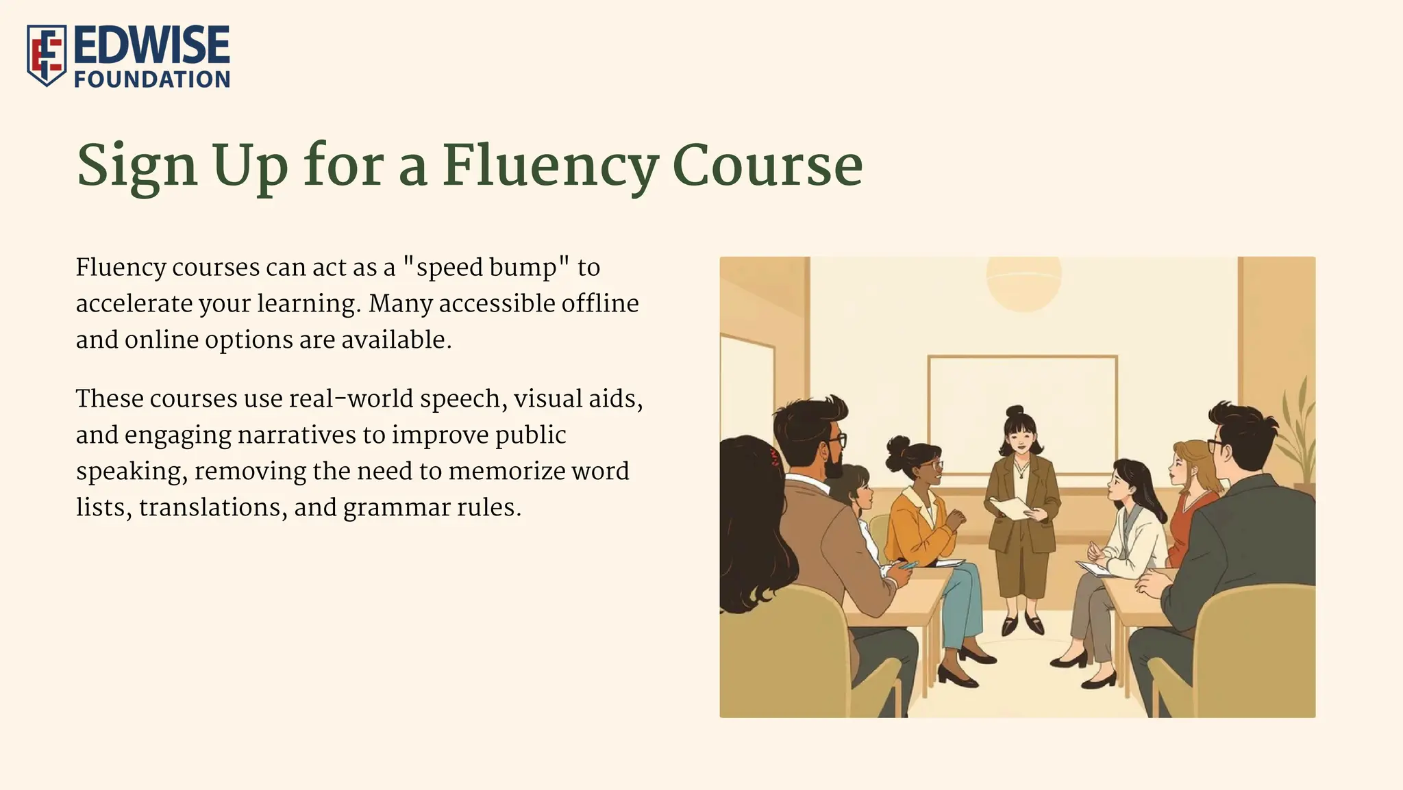 Sign Up for a Fluency Course
Fluency courses can act as a "speed bump" to
accelerate your learning. Many accessible offline
and online options are available.
These courses use real-world speech, visual aids,
and engaging narratives to improve public
speaking, removing the need to memorize word
lists, translations, and grammar rules.
 
