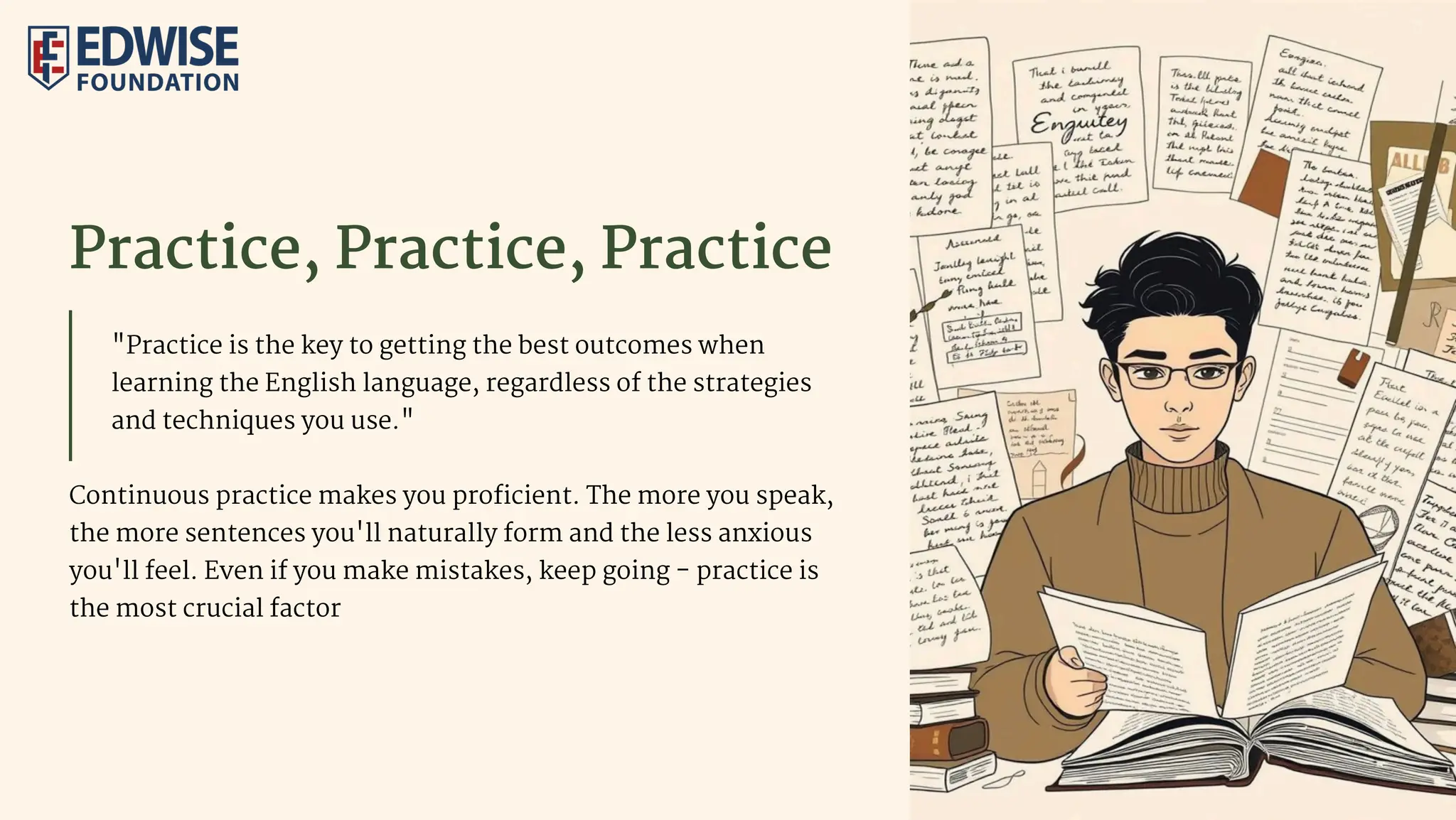 Practice, Practice, Practice
"Practice is the key to getting the best outcomes when
learning the English language, regardless of the strategies
and techniques you use."
Continuous practice makes you proficient. The more you speak,
the more sentences you'll naturally form and the less anxious
you'll feel. Even if you make mistakes, keep going - practice is
the most crucial factor
 