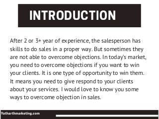 INTRODUCTION
Yatharthmarketing.com
After 2 or 3+ year of experience, the salesperson has
skills to do sales in a proper way. But sometimes they
are not able to overcome objections. In today’s market,
you need to overcome objections if you want to win
your clients. It is one type of opportunity to win them.
It means you need to give respond to your clients
about your services. I would love to know you some
ways to overcome objection in sales.
 