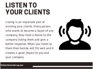 LISTENTO
YOURCLIENTS
Listing is an important part of
winning your clients. Every person
who wants to become a buyer of any
company, they have a desire to the
company listing them and give a
better response. When you listen to
them then he/she will fill well and it
creates a good impact to you and
your company
Yatharthmarketing.com
 