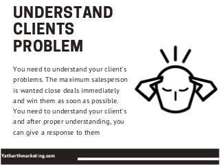 UNDERSTAND
CLIENTS
PROBLEM
You need to understand your client’s
problems. The maximum salesperson
is wanted close deals immediately
and win them as soon as possible.
You need to understand your client’s
and after proper understanding, you
can give a response to them
Yatharthmarketing.com
 