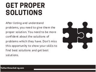 GETPROPER
SOLUTIONS
After listing and understand
problems, you need to give them the
proper solution. You need to be more
confident about the solutions of
problems which they have. Don’t miss
this opportunity to show your skills to
find best solutions and get best
solutions.
Yatharthmarketing.com
 
