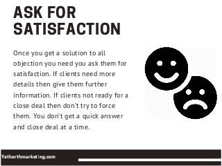 ASKFOR
SATISFACTION
Once you get a solution to all
objection you need you ask them for
satisfaction. If clients need more
details then give them further
information. If clients not ready for a
close deal then don’t try to force
them. You don’t get a quick answer
and close deal at a time.
Yatharthmarketing.com
 