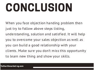 When you face objection handing problem then
just try to follow above steps listing,
understanding, solution and satisfied. It will help
you to overcome your sales objection as well as
you can build a good relationship with your
clients. Make sure you don’t miss this opportunity
to learn new thing and show your skills.
CONCLUSION
Yatharthmarketing.com
 