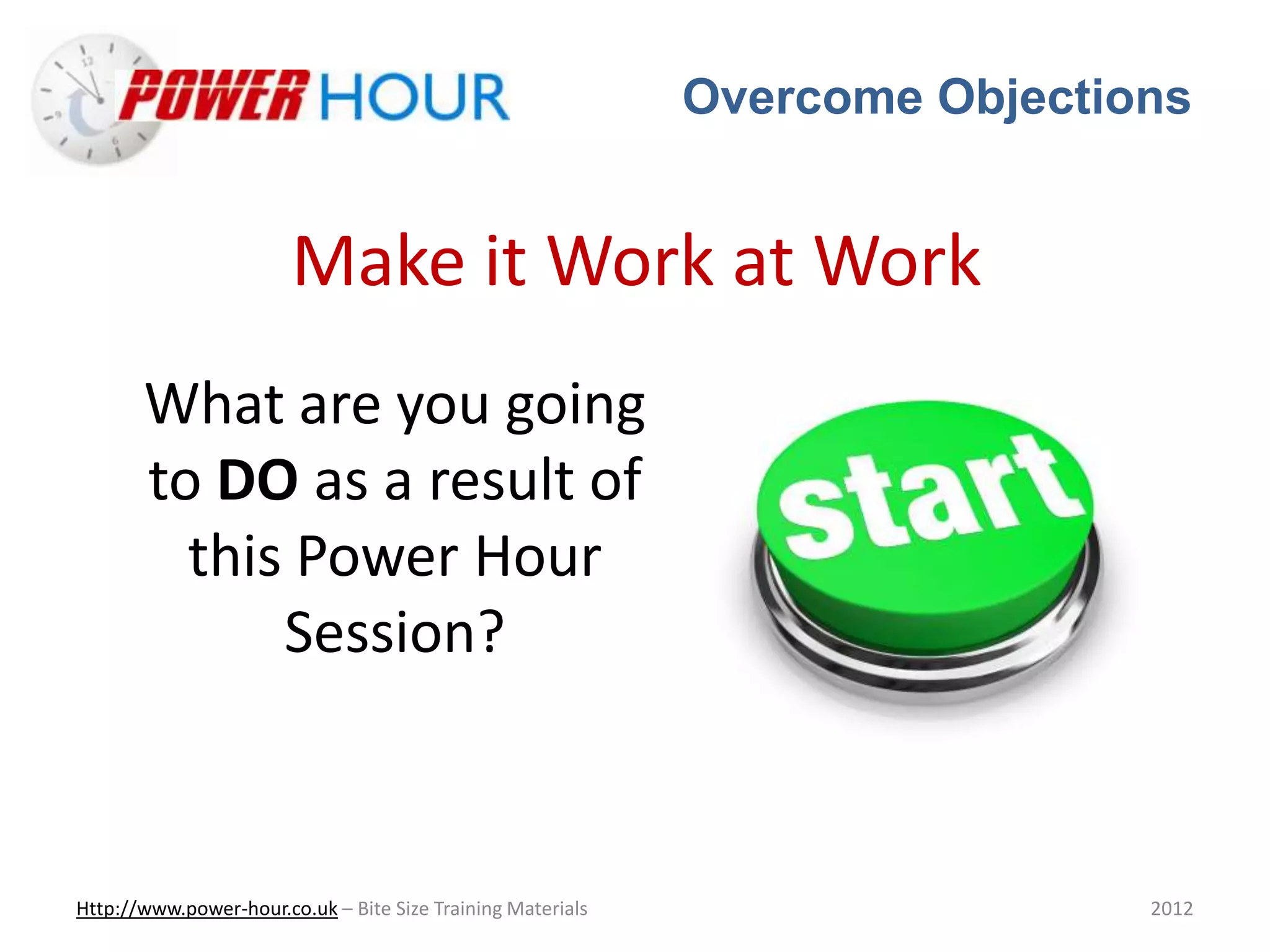 Overcome Objections
Http://www.power-hour.co.uk – Bite Size Training Materials 2012
Make it Work at Work
What are you going
to DO as a result of
this Power Hour
Session?
 
