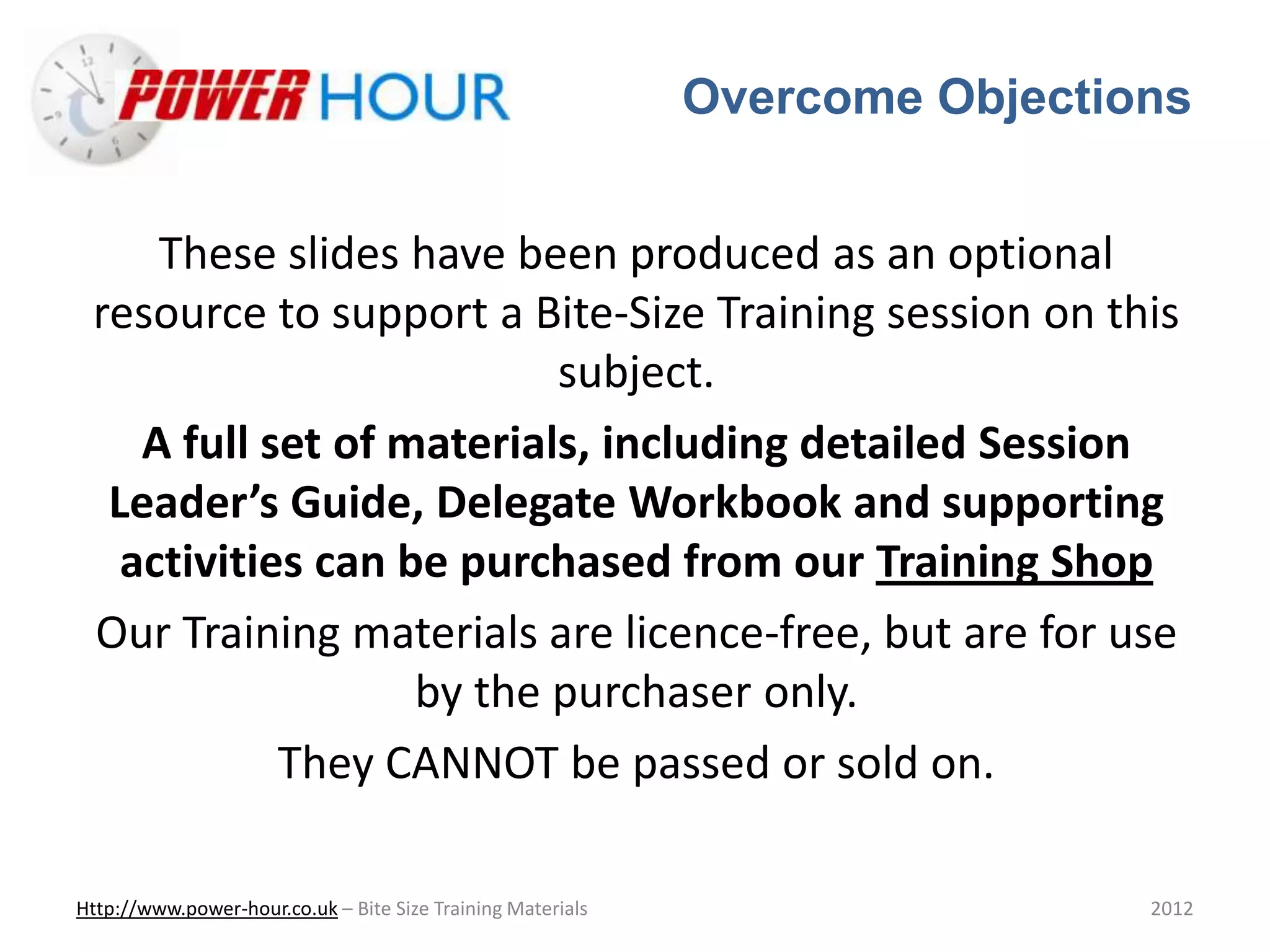 Overcome Objections
Http://www.power-hour.co.uk – Bite Size Training Materials 2012
These slides have been produced as an optional
resource to support a Bite-Size Training session on this
subject.
A full set of materials, including detailed Session
Leader’s Guide, Delegate Workbook and supporting
activities can be purchased from our Training Shop
Our Training materials are licence-free, but are for use
by the purchaser only.
They CANNOT be passed or sold on.
 