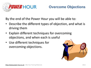 Overcome Objections
Http://www.power-hour.co.uk – Bite Size Training Materials 2012
By the end of the Power Hour you will be able to:
• Describe the different types of objection, and what is
driving them
• Explain different techniques for overcoming
objections, and when each is useful
• Use different techniques for
overcoming objections.
 