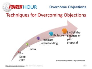 Overcome Objections
Http://www.power-hour.co.uk – Bite Size Training Materials 2012
Techniques for Overcoming Objections
K –
Keep
calm
L –
Listen
I – Indicate
understanding
P- Pause
S – Sell the
benefits of
your
proposal
KLIPS courtesy of www.GaryGorman.com
 