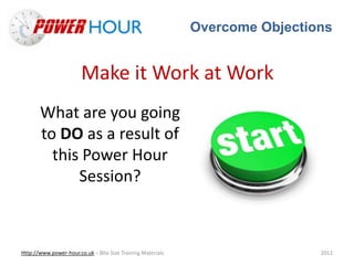 Overcome Objections
Http://www.power-hour.co.uk – Bite Size Training Materials 2012
Make it Work at Work
What are you going
to DO as a result of
this Power Hour
Session?
 