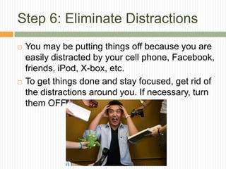 Step 6: Eliminate Distractions
   You may be putting things off because you are
    easily distracted by your cell phone, Facebook,
    friends, iPod, X-box, etc.
   To get things done and stay focused, get rid of
    the distractions around you. If necessary, turn
    them OFF!
 