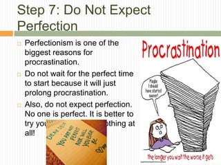 Step 7: Do Not Expect
Perfection
   Perfectionism is one of the
    biggest reasons for
    procrastination.
   Do not wait for the perfect time
    to start because it will just
    prolong procrastination.
   Also, do not expect perfection.
    No one is perfect. It is better to
    try your best than do nothing at
    all!
 