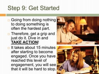 Step 9: Get Started
   Going from doing nothing
    to doing something is
    often the hardest part.
   Therefore, get a grip and
    just do it. Dive in and
    TAKE ACTION!
   It takes about 15 minutes
    after starting to become
    engaged. Once you have
    reached this level of
    engagement, you will see
    that it will be hard to stop.
 