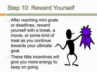 Step 10: Reward Yourself
 After reaching mini goals
  or deadlines, reward
  yourself with a break, a
  movie, or some kind of
  treat as you continue
  towards your ultimate
  goal.
 These little incentives will
  give you more energy to
  keep on going.
 