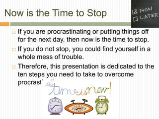 Now is the Time to Stop
    If you are procrastinating or putting things off
     for the next day, then now is the time to stop.
    If you do not stop, you could find yourself in a
     whole mess of trouble.
    Therefore, this presentation is dedicated to the
     ten steps you need to take to overcome
     procrastination.
 