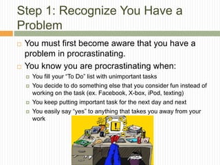 Step 1: Recognize You Have a
Problem
   You must first become aware that you have a
    problem in procrastinating.
   You know you are procrastinating when:
       You fill your “To Do” list with unimportant tasks
       You decide to do something else that you consider fun instead of
        working on the task (ex. Facebook, X-box, iPod, texting)
       You keep putting important task for the next day and next
       You easily say “yes” to anything that takes you away from your
        work
 