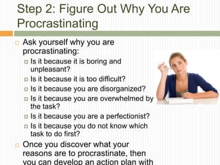 Step 2: Figure Out Why You Are
Procrastinating
   Ask yourself why you are
    procrastinating:
     Is it because it is boring and
      unpleasant?
     Is it because it is too difficult?
     Is it because you are disorganized?
     Is it because you are overwhelmed by
      the task?
     Is it because you are a perfectionist?
     Is it because you do not know which
      task to do first?
   Once you discover what your
    reasons are to procrastinate, then
    you can develop an action plan with
 