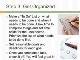 Step 3: Get Organized
   Make a “To Do” List on what
    needs to be done and when it
    needs to be done. Allow time to
    complete things and set time
    aside for the unexpected.
    Prioritize the list on what needs
    to be done first.
   Set reasonable goals and
    deadlines for each goal.
   Once you complete a task,
    check it off. You will feel great in
 