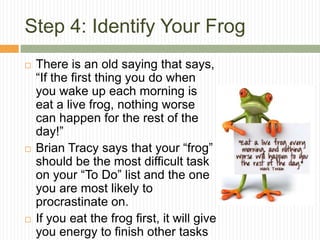 Step 4: Identify Your Frog
   There is an old saying that says,
    “If the first thing you do when
    you wake up each morning is
    eat a live frog, nothing worse
    can happen for the rest of the
    day!”
   Brian Tracy says that your “frog”
    should be the most difficult task
    on your “To Do” list and the one
    you are most likely to
    procrastinate on.
   If you eat the frog first, it will give
    you energy to finish other tasks
 