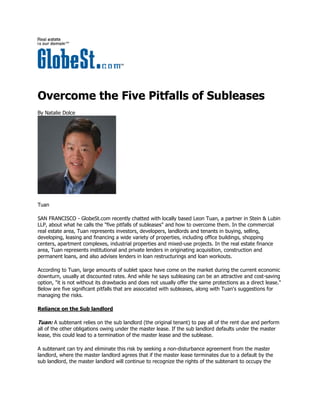 Overcome the Five Pitfalls of Subleases
By Natalie Dolce




Tuan

SAN FRANCISCO - GlobeSt.com recently chatted with locally based Leon Tuan, a partner in Stein & Lubin
LLP, about what he calls the "five pitfalls of subleases" and how to overcome them. In the commercial
real estate area, Tuan represents investors, developers, landlords and tenants in buying, selling,
developing, leasing and financing a wide variety of properties, including office buildings, shopping
centers, apartment complexes, industrial properties and mixed-use projects. In the real estate finance
area, Tuan represents institutional and private lenders in originating acquisition, construction and
permanent loans, and also advises lenders in loan restructurings and loan workouts.

According to Tuan, large amounts of sublet space have come on the market during the current economic
downturn, usually at discounted rates. And while he says subleasing can be an attractive and cost-saving
option, "it is not without its drawbacks and does not usually offer the same protections as a direct lease."
Below are five significant pitfalls that are associated with subleases, along with Tuan's suggestions for
managing the risks.

Reliance on the Sub landlord

Tuan: A subtenant relies on the sub landlord (the original tenant) to pay all of the rent due and perform
all of the other obligations owing under the master lease. If the sub landlord defaults under the master
lease, this could lead to a termination of the master lease and the sublease.

A subtenant can try and eliminate this risk by seeking a non-disturbance agreement from the master
landlord, where the master landlord agrees that if the master lease terminates due to a default by the
sub landlord, the master landlord will continue to recognize the rights of the subtenant to occupy the
 