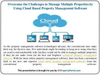 As the property management software technologies advance, the conventional ones make
their way for the new ones. Few individuals might be tending to hang on to using what they
are used to and comfortable with, but they would not be able to manage multiple properties
if they do not make room for the best and brightest residential property management
software. With the latest online property management software, there has been a prominent
shift to the new and superior cloud based property management software from the
conventional property management software.
Overcome the Challenges to Manage Multiple Properties by
Using Cloud Based Property Management Software
This presentation is brought to you by MiPropertyPortal.com
 