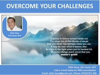 OVERCOME YOUR CHALLENGES


      Eldin Hasa
    Life Coach, NLP
    Business Coach
                             “Success is failure turned inside out
                             The silver tint of the clouds of doubt
                          And you never can tell how close you are,
                              It may be near when it seems afar;
                         So stick to the fight when you’re hardest hit,
                              It's when things seem worst that you
                                       mustn't quit!!!”




                               Eldin Hasa, Life Coach, NLP , Business Coach
Twitter: @EldinHasa               Call or email today for FREE consultation
                      Email: eldin.hasa@gmail.com Phone: 07429 871 996
 