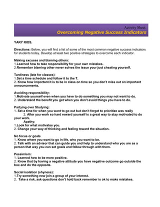 Activity Sheet:
                              Overcoming Negative Success Indicators

YARY RIOS.

Directions: Below, you will find a list of some of the most common negative success indicators
for students today. Develop at least two positive strategies to overcome each indicator.

Making excuses and blaming others:
1.Learned how to take responsibility for your own mistakes.
2.Remember blaming other never solves the issue your just cheating yourself.

Tardiness (late for classes):
1.Set a time schedule and follow it to the T.
2. Know how important it is to be in class on time so you don’t miss out on important
announcements.

Avoiding responsibility:
1.Motivate yourself even when you have to do something you may not want to do.
2. Understand the benefit you get when you don’t avoid things you have to do.

Partying over Studying:
1. Set a time for when you want to go out but don’t forget to prioritize was really
       2. After you work so hard reward yourself is a great way to stay motivated to do
your work.
       Apathy:
1.Look for what motivates you.
2. Change your way of thinking and feeling toward the situation.

No focus or goals
1. Know where you want to go in life, who you want to be.
2. Talk with an advisor that can guide you and help to understand who you are as a
person that way you can set goals and follow through with them.

Pessimism:
1. Learned how to be more positive.
2. Know that by having a negative attitude you have negative outcome go outside the
box and do the opposite.

Social isolation (shyness):
1.Try something new join a group of your interest.
2. Take a risk, ask questions don’t hold back remember is ok to make mistakes.
 