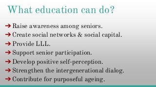 What education can do?
➔Raise awareness among seniors.
➔Create social networks & social capital.
➔Provide LLL.➔Provide LLL.
➔Support senior participation.
➔Develop positive self-perception.
➔Strengthen the intergenerational dialog.
➔Contribute for purposeful ageing.
 