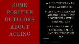 SOME
POSITIVE
OUTLOOKS
❖ ADULT PEOPLE ARE
MORE ALTRUISTIC
❖ LIFE-LONG LEARNERS
ARE MORE RESILIENT
COGNITIVELY UNTIL
VERY OLD AGEOUTLOOKS
ABOUT
AGEING
VERY OLD AGE
❖ ELDERLY PEOPLE
EXPERIENCE MORE
SATISFACTION FROM
SEX
 Scientifically proven
 