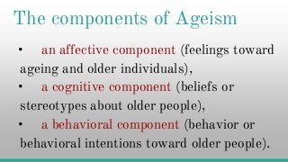 The components of Ageism
• an affective component (feelings toward
ageing and older individuals),
• a cognitive component (beliefs or• a cognitive component (beliefs or
stereotypes about older people),
• a behavioral component (behavior or
behavioral intentions toward older people).
 