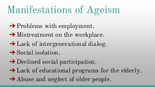 Manifestations of Ageism
➔Problems with employment.
➔Mistreatment on the workplace.
➔Lack of intergenerational dialog.➔Lack of intergenerational dialog.
➔Social isolation.
➔Declined social participation.
➔Lack of educational programs for the elderly.
➔Abuse and neglect of older people.
 