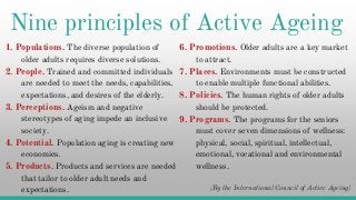 Nine principles of Active Ageing
1. Populations. The diverse population of
older adults requires diverse solutions.
2. People. Trained and committed individuals
are needed to meet the needs, capabilities,
expectations, and desires of the elderly.
6. Promotions. Older adults are a key market
to attract.
7. Places. Environments must be constructed
to enable multiple functional abilities.
8. Policies. The human rights of older adultsexpectations, and desires of the elderly.
3. Perceptions. Ageism and negative
stereotypes of aging impede an inclusive
society.
4. Potential. Population aging is creating new
economies.
5. Products. Products and services are needed
that tailor to older adult needs and
expectations.
8. Policies. The human rights of older adults
should be protected.
9. Programs. The programs for the seniors
must cover seven dimensions of wellness:
physical, social, spiritual, intellectual,
emotional, vocational and environmental
wellness.
(By the International Council of Active Ageing)
 