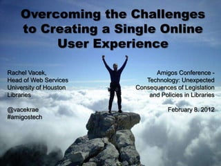 Overcoming the Challenges
    to Creating a Single Online
         User Experience

Rachel Vacek,                 Amigos Conference -
Head of Web Services       Technology: Unexpected
University of Houston   Consequences of Legislation
Libraries                   and Policies in Libraries

@vacekrae                          February 8. 2012
#amigostech
 