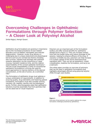 White Paper
Ophthalmic drug formulations are growing in impor­
tance
due to the increased prevalence of eye-related
disorders such as diabetic retinopathy and macular
degeneration.1
However, ocular drug delivery is
challenging due to unique anatomical and physiological
barriers such as pre-corneal loss factors including
tear turnover, nasolacrimal drainage with potential
systemic absorption via the conjunctiva or nasal
mucosa, transient residence time, and the relative
impermeability of the corneal epithelial membrane.2
The low ocular bioavailability (<10%) of conventional
ophthalmic formulations is driving the need for
novel approaches to improve delivery of the desired
concentration, at the site of action, at a controlled
rate.3
The formulation of ophthalmic drugs must address a
unique combination of requirements. In addition to
ensuring quality, drug tolerability and fostering patient
compliance, formulators must also consider tonicity,
viscosity, pH, stability, sterility and microbiological
purity. Further, pharmacopoeias state that ophthalmic
solutions must be essentially free from particles that
can be observed on visual inspection.
Overcoming Challenges in Ophthalmic
Formulations through Polymer Selection
– A Closer Look at Polyvinyl Alcohol
Smita Rajput, Hemgir Gosavi
Polymers are an important part of the formulation
toolbox and offer several benefits for ophthalmic
dosage forms (Figure 1). They can increase contact
time with the target tissue and reduce drainage of the
solution, helping to enhance efficacy of the drug. If
viscosity is initially too low, polymers can help increase
it to sustain release of the active pharmaceutical
ingredient (API). They can act as solubilizers, inhibit
crystallization, stabilize the formulation, and serve as
a lubricant.
This white paper provides an overview of polymers
that can be used in ophthalmic formulations and
highlights advantages offered using polyvinyl alcohol
(PVA) through case studies.
Figure 1.
Overview of how polymers can be used to address the unique
formulation challenges presented by ophthalmics.
Increase contact time
Reduce solution drainage
Act as solubilizer and crystallization inhibitor
Enhance drug efficacy
Improve stability of formulation
Lubricant activity
Sustained drug release
Polymers are
used to address
formulation
challenges and
to improve
drug retention
The Life Science business of Merck
operates as MilliporeSigma in the
U.S. and Canada.
 