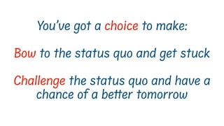You’ve got a choice to make:
Bow to the status quo and get stuck
Challenge the status quo and have a
chance of a better tomorrow
 