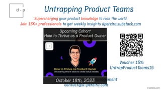Untrapping Product Teams
Supercharging your product knowledge to rock the world
Join 13K+ professionals to get weekly insights dpereira.substack.com
David Pereira
Simplifying Product Management
contact@d-pereira.com
d-pereira.com
Upcoming Cohort
How to Thrive as a Product Owner
October 18th, 2023
Voucher 15%:
UntrapProductTeams15
 