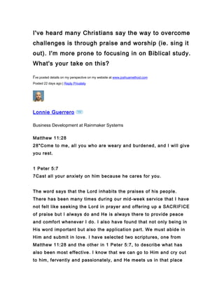 I've heard many Christians say the way to overcome
challenges is through praise and worship (ie. sing it
out). I'm more prone to focusing in on Biblical study.
What's your take on this?

I've posted details on my perspective on my website at www.joshuamethod.com
Posted 22 days ago | Reply Privately




Lonnie Guerrero

Business Development at Rainmaker Systems

Matthew 11:28
28quot;Come to me, all you who are weary and burdened, and I will give
you rest.


1 Peter 5:7
7Cast all your anxiety on him because he cares for you.


The word says that the Lord inhabits the praises of his people.
There has been many times during our mid-week service that I have
not felt like seeking the Lord in prayer and offering up a SACRIFICE
of praise but I always do and He is always there to provide peace
and comfort whenever I do. I also have found that not only being in
His word important but also the application part. We must abide in
Him and submit in love. I have selected two scriptures, one from
Matthew 11:28 and the other in 1 Peter 5:7, to describe what has
also been most effective. I know that we can go to Him and cry out
to him, fervently and passionately, and He meets us in that place
 
