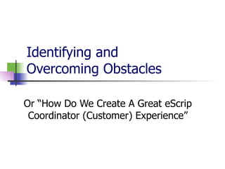 Identifying and  Overcoming Obstacles  Or “How Do We Create A Great eScrip Coordinator (Customer) Experience” 