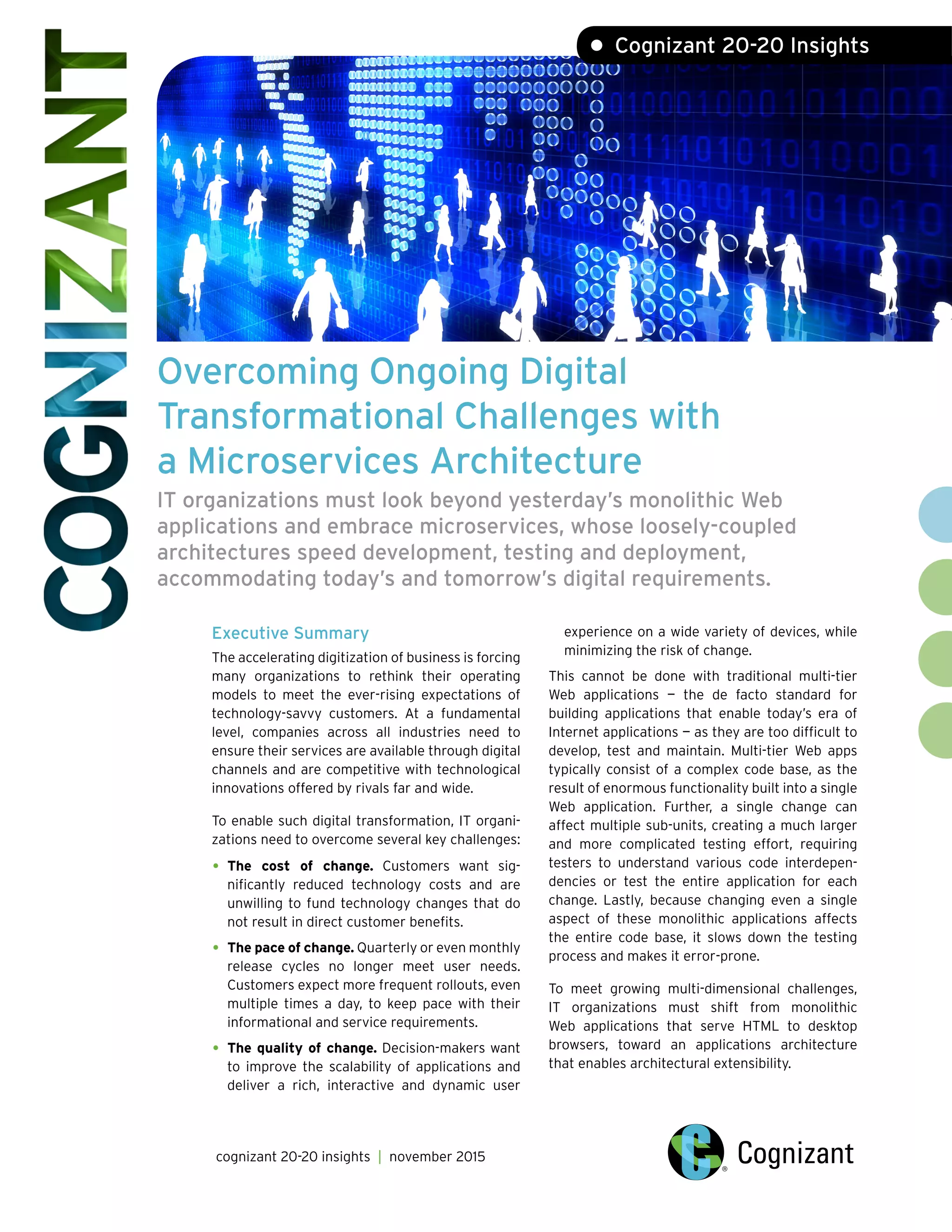 Overcoming Ongoing Digital
Transformational Challenges with
a Microservices Architecture
IT organizations must look beyond yesterday’s monolithic Web
applications and embrace microservices, whose loosely-coupled
architectures speed development, testing and deployment,
accommodating today’s and tomorrow’s digital requirements.
Executive Summary
The accelerating digitization of business is forcing
many organizations to rethink their operating
models to meet the ever-rising expectations of
technology-savvy customers. At a fundamental
level, companies across all industries need to
ensure their services are available through digital
channels and are competitive with technological
innovations offered by rivals far and wide.
To enable such digital transformation, IT organi-
zations need to overcome several key challenges:
•	The cost of change. Customers want sig-
nificantly reduced technology costs and are
unwilling to fund technology changes that do
not result in direct customer benefits.
•	The pace of change. Quarterly or even monthly
release cycles no longer meet user needs.
Customers expect more frequent rollouts, even
multiple times a day, to keep pace with their
informational and service requirements.
•	The quality of change. Decision-makers want
to improve the scalability of applications and
deliver a rich, interactive and dynamic user
experience on a wide variety of devices, while
minimizing the risk of change.
This cannot be done with traditional multi-tier
Web applications — the de facto standard for
building applications that enable today’s era of
Internet applications — as they are too difficult to
develop, test and maintain. Multi-tier Web apps
typically consist of a complex code base, as the
result of enormous functionality built into a single
Web application. Further, a single change can
affect multiple sub-units, creating a much larger
and more complicated testing effort, requiring
testers to understand various code interdepen-
dencies or test the entire application for each
change. Lastly, because changing even a single
aspect of these monolithic applications affects
the entire code base, it slows down the testing
process and makes it error-prone.
To meet growing multi-dimensional challenges,
IT organizations must shift from monolithic
Web applications that serve HTML to desktop
browsers, toward an applications architecture
that enables architectural extensibility.
cognizant 20-20 insights | november 2015
• Cognizant 20-20 Insights
 