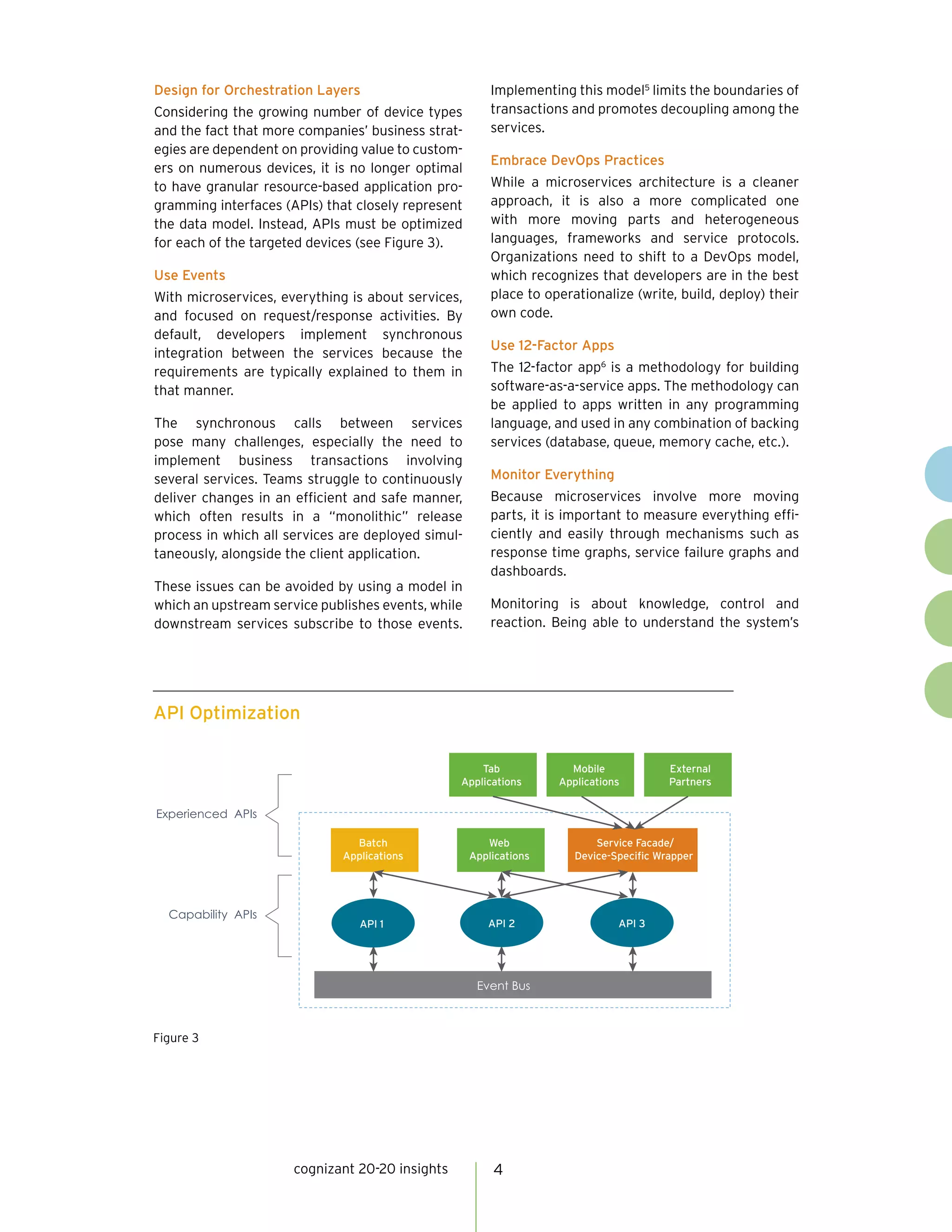 cognizant 20-20 insights 4
Design for Orchestration Layers
Considering the growing number of device types
and the fact that more companies’ business strat-
egies are dependent on providing value to custom-
ers on numerous devices, it is no longer optimal
to have granular resource-based application pro-
gramming interfaces (APIs) that closely represent
the data model. Instead, APIs must be optimized
for each of the targeted devices (see Figure 3).
Use Events
With microservices, everything is about services,
and focused on request/response activities. By
default, developers implement synchronous
integration between the services because the
requirements are typically explained to them in
that manner.
The synchronous calls between services
pose many challenges, especially the need to
implement business transactions involving
several services. Teams struggle to continuously
deliver changes in an efficient and safe manner,
which often results in a “monolithic” release
process in which all services are deployed simul-
taneously, alongside the client application.
These issues can be avoided by using a model in
which an upstream service publishes events, while
downstream services subscribe to those events.
Implementing this model5
limits the boundaries of
transactions and promotes decoupling among the
services.
Embrace DevOps Practices
While a microservices architecture is a cleaner
approach, it is also a more complicated one
with more moving parts and heterogeneous
languages, frameworks and service protocols.
Organizations need to shift to a DevOps model,
which recognizes that developers are in the best
place to operationalize (write, build, deploy) their
own code.
Use 12-Factor Apps
The 12-factor app6
is a methodology for building
software-as-a-service apps. The methodology can
be applied to apps written in any programming
language, and used in any combination of backing
services (database, queue, memory cache, etc.).
Monitor Everything
Because microservices involve more moving
parts, it is important to measure everything effi-
ciently and easily through mechanisms such as
response time graphs, service failure graphs and
dashboards.
Monitoring is about knowledge, control and
reaction. Being able to understand the system’s
API Optimization
Figure 3
Event Bus
API 1 API 2 API 3
Web
Applications
Service Facade/
Device-Speciﬁc Wrapper
Experienced APIs
Capability APIs
API 1 API 2 API 3
Tab
Applications
Mobile
Applications
External
Partners
Batch
Applications
 