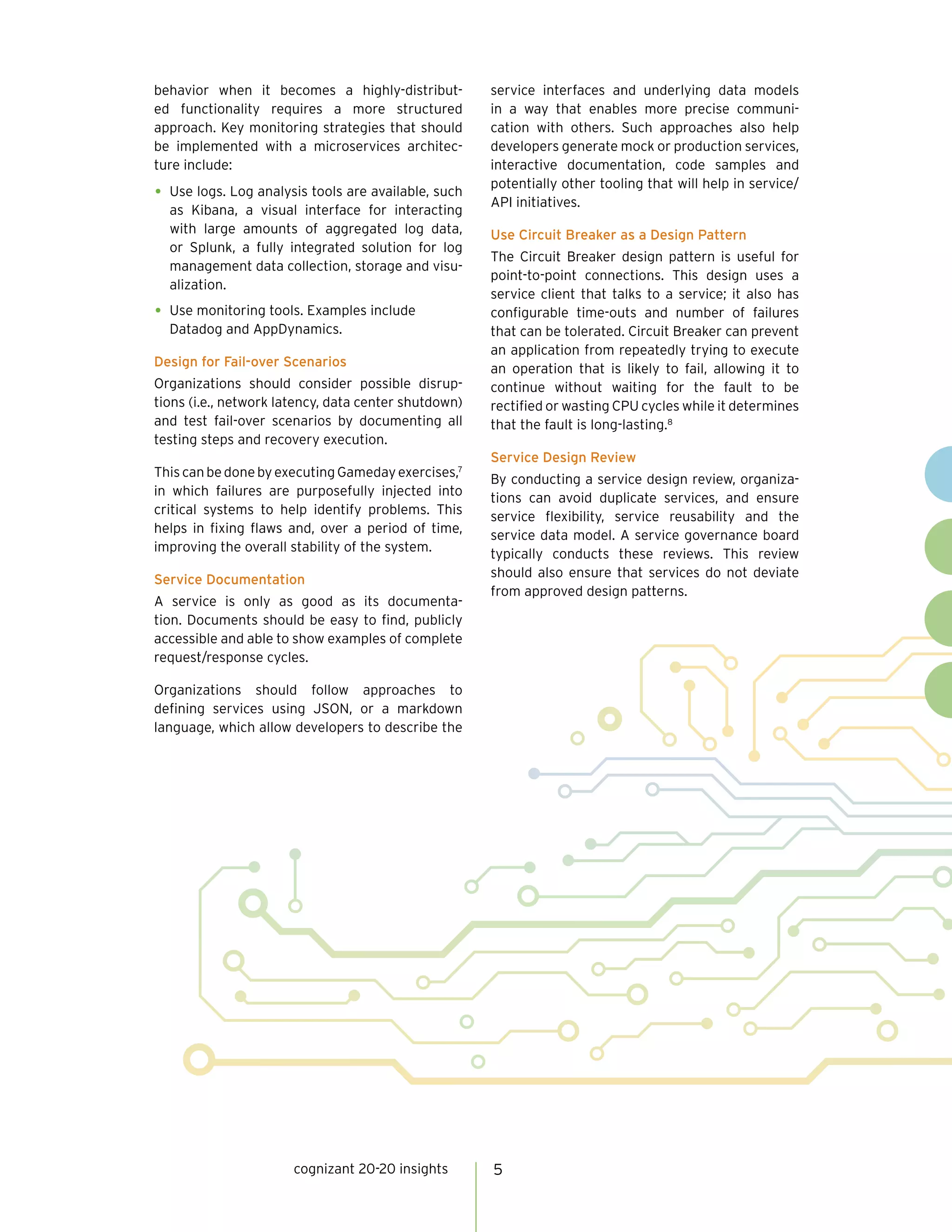 5cognizant 20-20 insights
behavior when it becomes a highly-distribut-
ed functionality requires a more structured
approach. Key monitoring strategies that should
be implemented with a microservices architec-
ture include:
•	Use logs. Log analysis tools are available, such
as Kibana, a visual interface for interacting
with large amounts of aggregated log data,
or Splunk, a fully integrated solution for log
management data collection, storage and visu-
alization.
•	Use monitoring tools. Examples include
Datadog and AppDynamics.
Design for Fail-over Scenarios
Organizations should consider possible disrup-
tions (i.e., network latency, data center shutdown)
and test fail-over scenarios by documenting all
testing steps and recovery execution.
ThiscanbedonebyexecutingGamedayexercises,7
in which failures are purposefully injected into
critical systems to help identify problems. This
helps in fixing flaws and, over a period of time,
improving the overall stability of the system.
Service Documentation
A service is only as good as its documenta-
tion. Documents should be easy to find, publicly
accessible and able to show examples of complete
request/response cycles.
Organizations should follow approaches to
defining services using JSON, or a markdown
language, which allow developers to describe the
service interfaces and underlying data models
in a way that enables more precise communi-
cation with others. Such approaches also help
developers generate mock or production services,
interactive documentation, code samples and
potentially other tooling that will help in service/
API initiatives.
Use Circuit Breaker as a Design Pattern
The Circuit Breaker design pattern is useful for
point-to-point connections. This design uses a
service client that talks to a service; it also has
configurable time-outs and number of failures
that can be tolerated. Circuit Breaker can prevent
an application from repeatedly trying to execute
an operation that is likely to fail, allowing it to
continue without waiting for the fault to be
rectified or wasting CPU cycles while it determines
that the fault is long-lasting.8
Service Design Review
By conducting a service design review, organiza-
tions can avoid duplicate services, and ensure
service flexibility, service reusability and the
service data model. A service governance board
typically conducts these reviews. This review
should also ensure that services do not deviate
from approved design patterns.
 