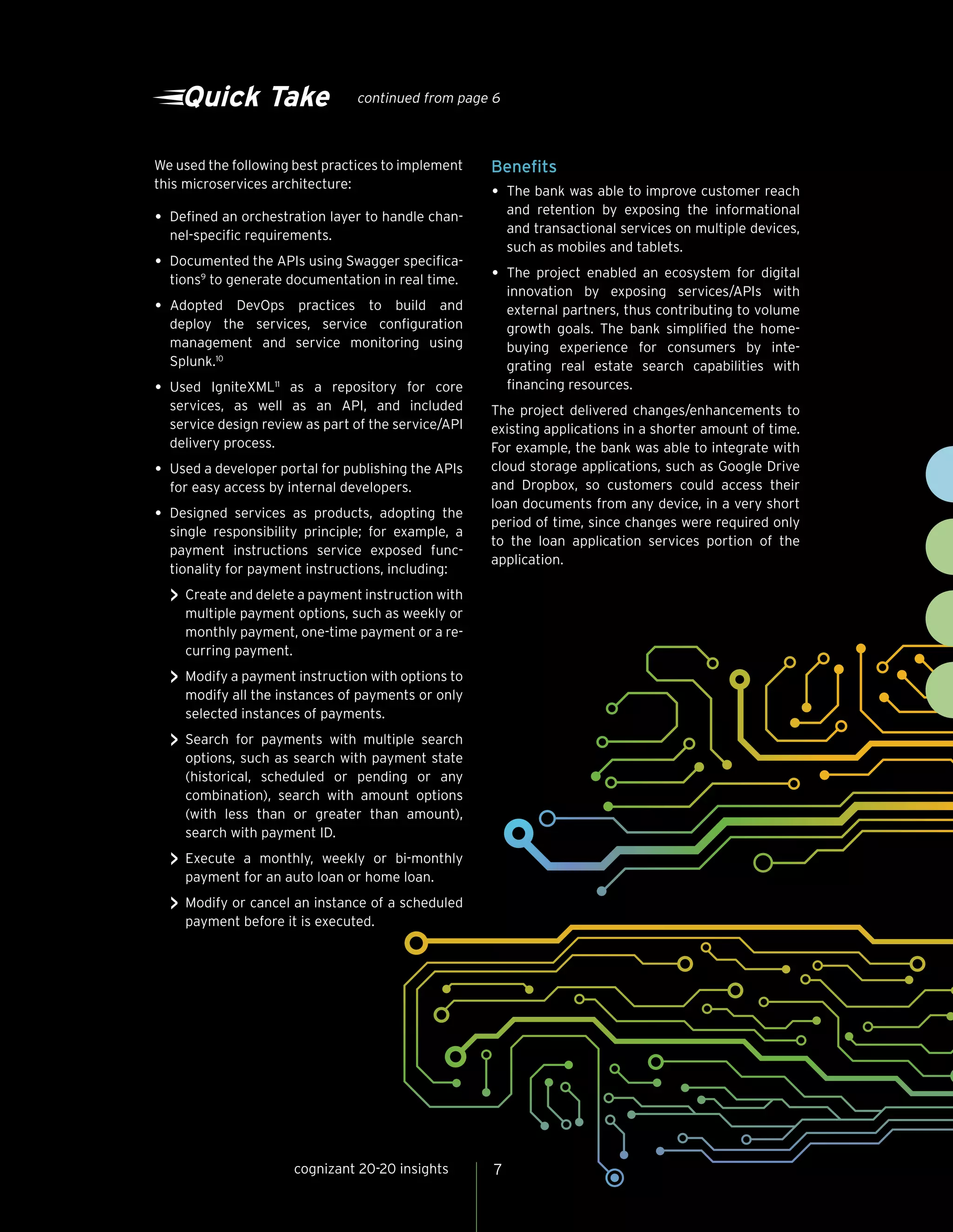 7cognizant 20-20 insights
Quick Take continued from page 6
We used the following best practices to implement
this microservices architecture:
•	Defined an orchestration layer to handle chan-
nel-specific requirements.
•	Documented the APIs using Swagger specifica-
tions9
to generate documentation in real time.
•	Adopted DevOps practices to build and
deploy the services, service configuration
management and service monitoring using
Splunk.10
•	Used IgniteXML11
as a repository for core
services, as well as an API, and included
service design review as part of the service/API
delivery process.
•	Used a developer portal for publishing the APIs
for easy access by internal developers.
•	Designed services as products, adopting the
single responsibility principle; for example, a
payment instructions service exposed func-
tionality for payment instructions, including:
>> Create and delete a payment instruction with
multiple payment options, such as weekly or
monthly payment, one-time payment or a re-
curring payment.
>> Modify a payment instruction with options to
modify all the instances of payments or only
selected instances of payments.
>> Search for payments with multiple search
options, such as search with payment state
(historical, scheduled or pending or any
combination), search with amount options
(with less than or greater than amount),
search with payment ID.
>> Execute a monthly, weekly or bi-monthly
payment for an auto loan or home loan.
>> Modify or cancel an instance of a scheduled
payment before it is executed.
Benefits
•	The bank was able to improve customer reach
and retention by exposing the informational
and transactional services on multiple devices,
such as mobiles and tablets.
•	The project enabled an ecosystem for digital
innovation by exposing services/APIs with
external partners, thus contributing to volume
growth goals. The bank simplified the home-
buying experience for consumers by inte-
grating real estate search capabilities with
financing resources.
The project delivered changes/enhancements to
existing applications in a shorter amount of time.
For example, the bank was able to integrate with
cloud storage applications, such as Google Drive
and Dropbox, so customers could access their
loan documents from any device, in a very short
period of time, since changes were required only
to the loan application services portion of the
application.
 