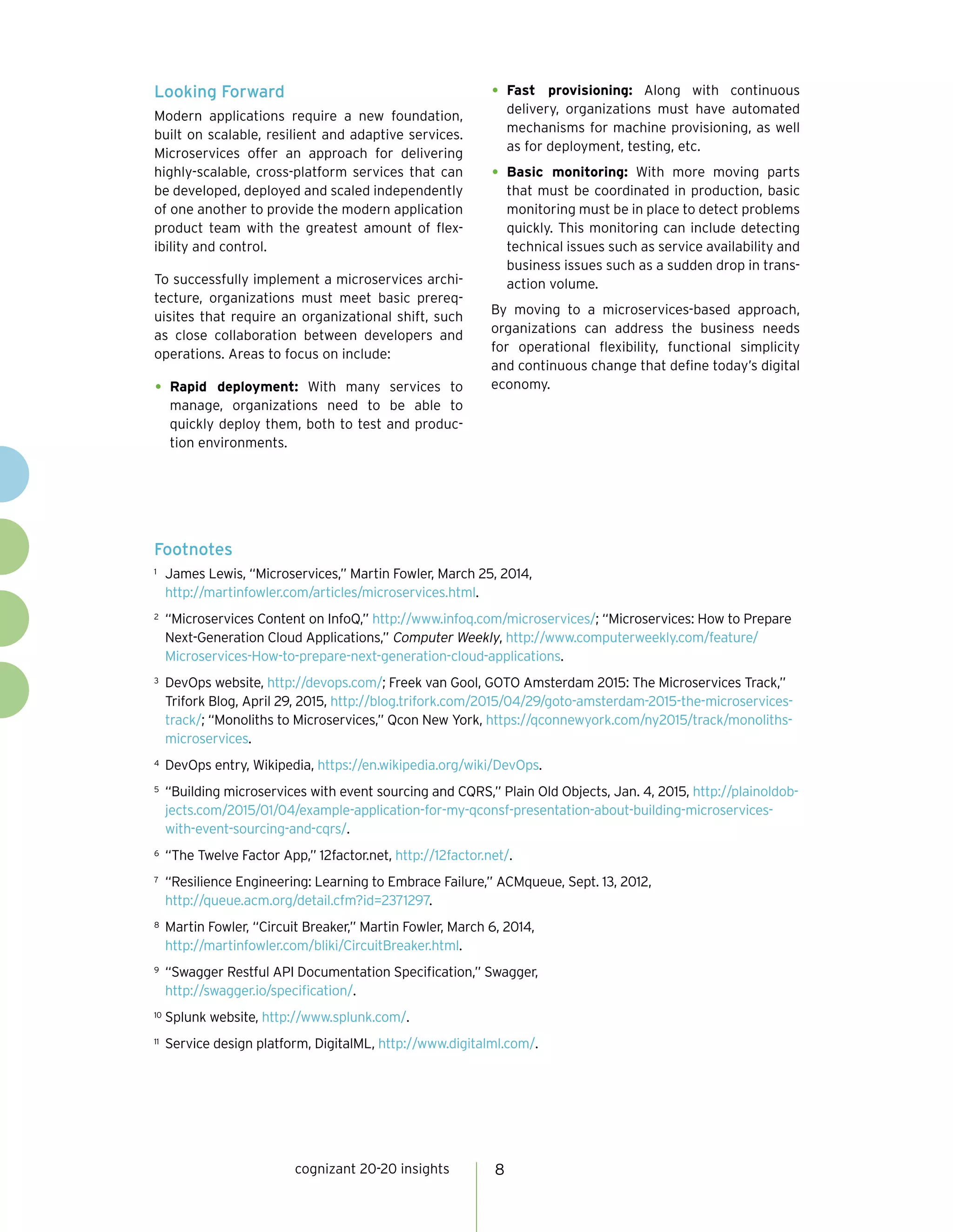cognizant 20-20 insights 8
Looking Forward
Modern applications require a new foundation,
built on scalable, resilient and adaptive services.
Microservices offer an approach for delivering
highly-scalable, cross-platform services that can
be developed, deployed and scaled independently
of one another to provide the modern application
product team with the greatest amount of flex-
ibility and control.
To successfully implement a microservices archi-
tecture, organizations must meet basic prereq-
uisites that require an organizational shift, such
as close collaboration between developers and
operations. Areas to focus on include:
•	Rapid deployment: With many services to
manage, organizations need to be able to
quickly deploy them, both to test and produc-
tion environments.
•	Fast provisioning: Along with continuous
delivery, organizations must have automated
mechanisms for machine provisioning, as well
as for deployment, testing, etc.
•	Basic monitoring: With more moving parts
that must be coordinated in production, basic
monitoring must be in place to detect problems
quickly. This monitoring can include detecting
technical issues such as service availability and
business issues such as a sudden drop in trans-
action volume.
By moving to a microservices-based approach,
organizations can address the business needs
for operational flexibility, functional simplicity
and continuous change that define today’s digital
economy.
Footnotes
1	 James Lewis, “Microservices,” Martin Fowler, March 25, 2014,
http://martinfowler.com/articles/microservices.html.
2	 “Microservices Content on InfoQ,” http://www.infoq.com/microservices/; “Microservices: How to Prepare
Next-Generation Cloud Applications,” Computer Weekly, http://www.computerweekly.com/feature/
Microservices-How-to-prepare-next-generation-cloud-applications.
3	 DevOps website, http://devops.com/; Freek van Gool, GOTO Amsterdam 2015: The Microservices Track,”
Trifork Blog, April 29, 2015, http://blog.trifork.com/2015/04/29/goto-amsterdam-2015-the-microservices-
track/; “Monoliths to Microservices,” Qcon New York, https://qconnewyork.com/ny2015/track/monoliths-
microservices.
4	 DevOps entry, Wikipedia, https://en.wikipedia.org/wiki/DevOps.
5	 “Building microservices with event sourcing and CQRS,” Plain Old Objects, Jan. 4, 2015, http://plainoldob-
jects.com/2015/01/04/example-application-for-my-qconsf-presentation-about-building-microservices-
with-event-sourcing-and-cqrs/.
6	 “The Twelve Factor App,” 12factor.net, http://12factor.net/.
7	 “Resilience Engineering: Learning to Embrace Failure,” ACMqueue, Sept. 13, 2012,
http://queue.acm.org/detail.cfm?id=2371297.
8	 Martin Fowler, “Circuit Breaker,” Martin Fowler, March 6, 2014,
http://martinfowler.com/bliki/CircuitBreaker.html.
9	 “Swagger Restful API Documentation Specification,” Swagger,
http://swagger.io/specification/.
10	 Splunk website, http://www.splunk.com/.
11	 Service design platform, DigitalML, http://www.digitalml.com/.
 